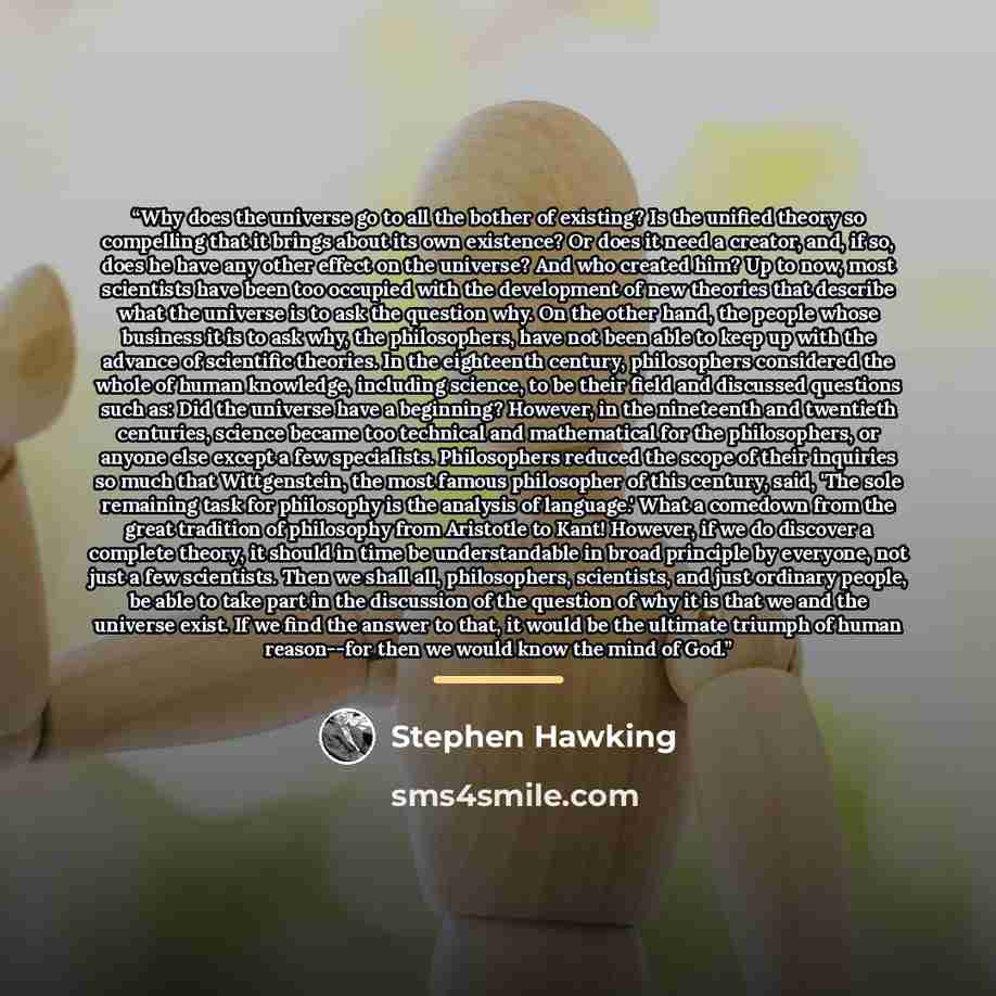 “Why does the universe go to all the bother of existing? Is the unified theory so compelling that it brings about its own existence? Or does it need a creator, and, if so, does he have any other effect on the universe? And who created him? Up to now, most scientists have been too occupied with the…” quote by Stephen Hawking