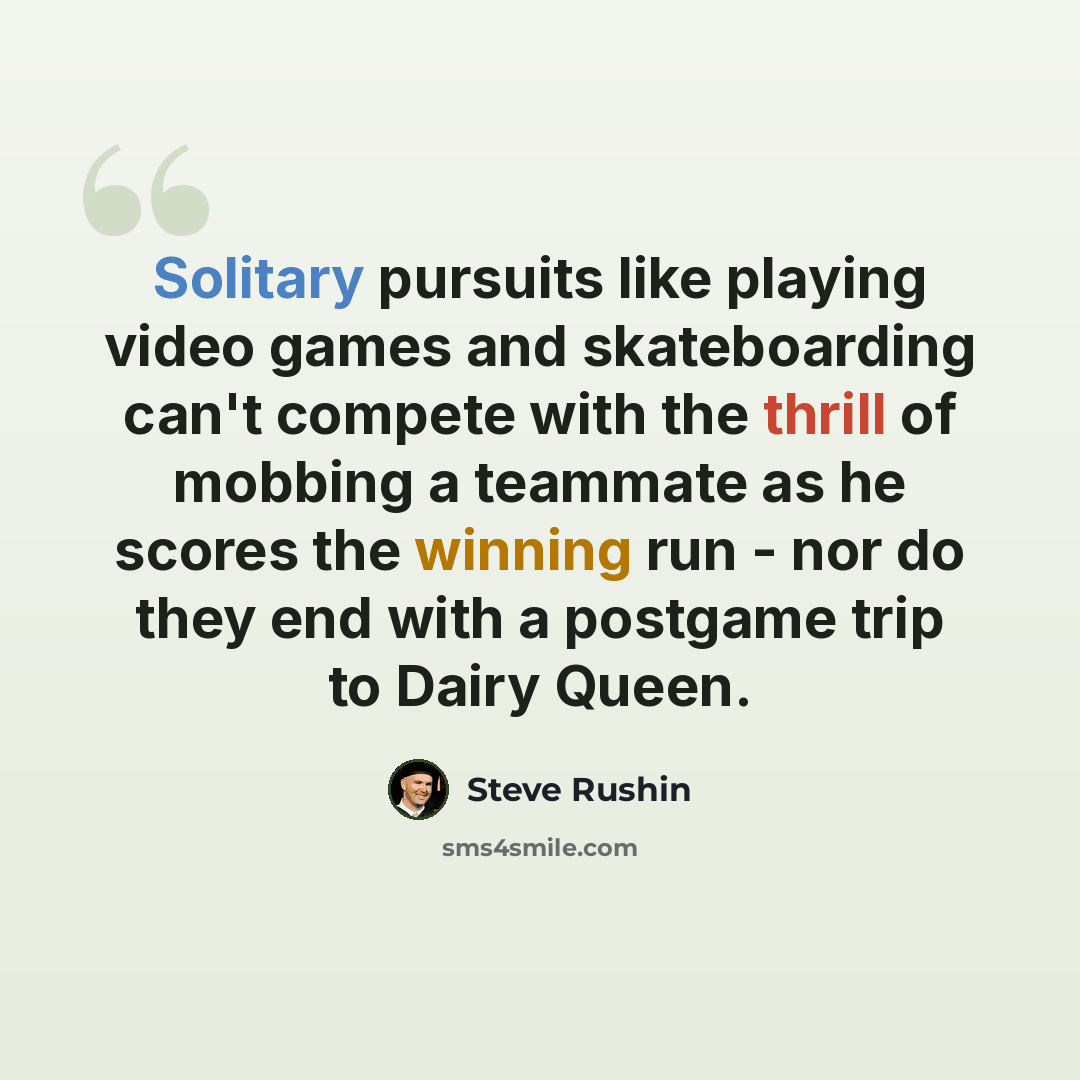 “Solitary pursuits like playing video games and skateboarding can't compete with the thrill of mobbing a teammate as he scores the winning run - nor do they end with a postgame trip to Dairy Queen.” quote by Steve Rushin
