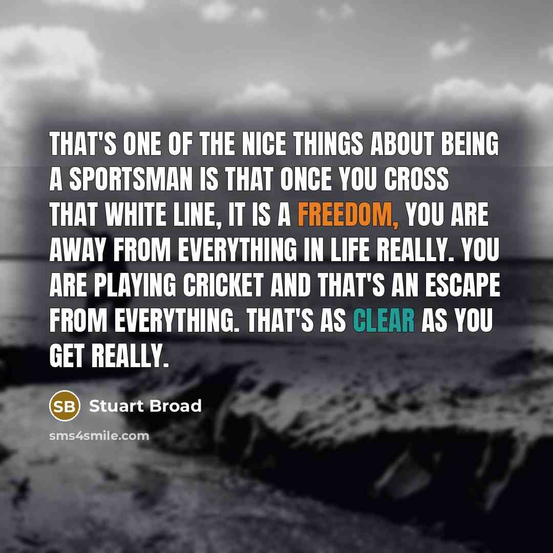 “That's one of the nice things about being a sportsman is that once you cross that white line, it is a freedom, you are away from everything in life really. You are playing cricket and that's an escape from everything. That's as clear as you get really.” quote by Stuart Broad