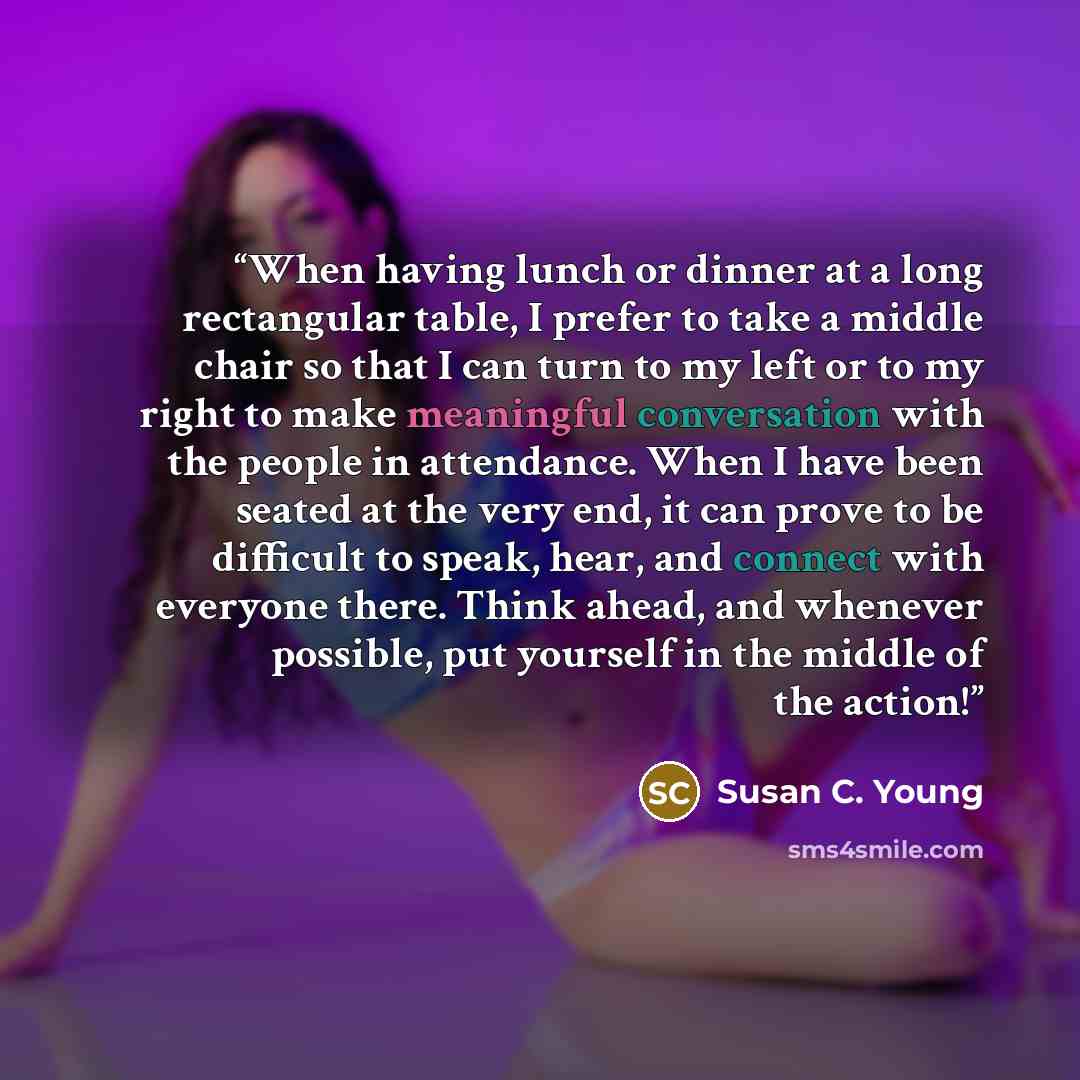 “When having lunch or dinner at a long rectangular table, I prefer to take a middle chair so that I can turn to my left or to my right to make meaningful conversation with the people in attendance. When I have been seated at the very end, it can prove to be difficult to speak, hear, and connect…” quote by Susan C. Young