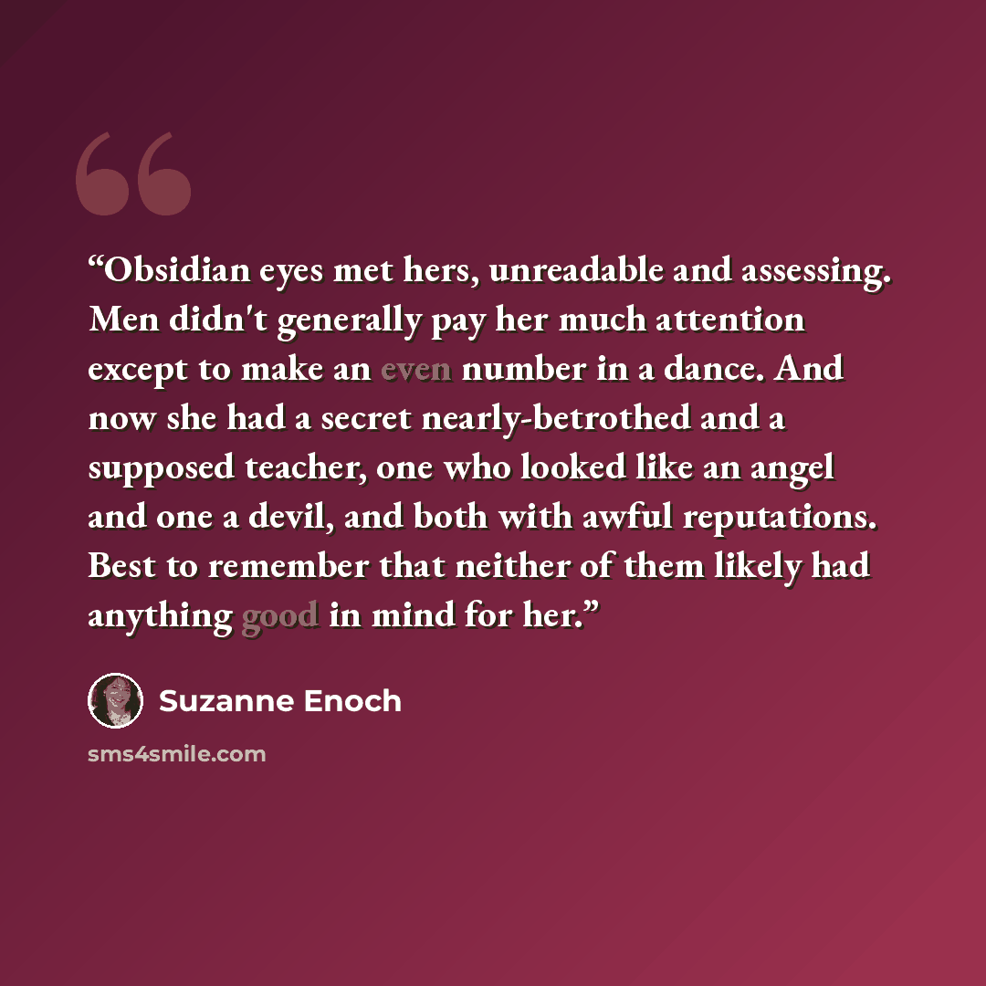 “Obsidian eyes met hers, unreadable and assessing. Men didn't generally pay her much attention except to make an even number in a dance. And now she had a secret nearly-betrothed and a supposed teacher, one who looked like an angel and one a devil, and both with awful reputations. Best to remember…” quote by Suzanne Enoch