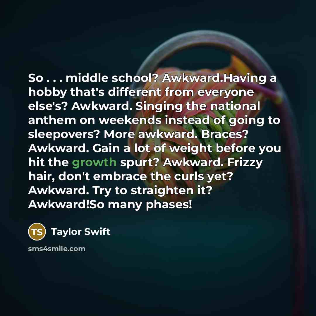 “So . . . middle school? Awkward.Having a hobby that's different from everyone else's? Awkward. Singing the national anthem on weekends instead of going to sleepovers? More awkward. Braces? Awkward. Gain a lot of weight before you hit the growth spurt? Awkward. Frizzy hair, don't embrace the curls…” quote by Taylor Swift
