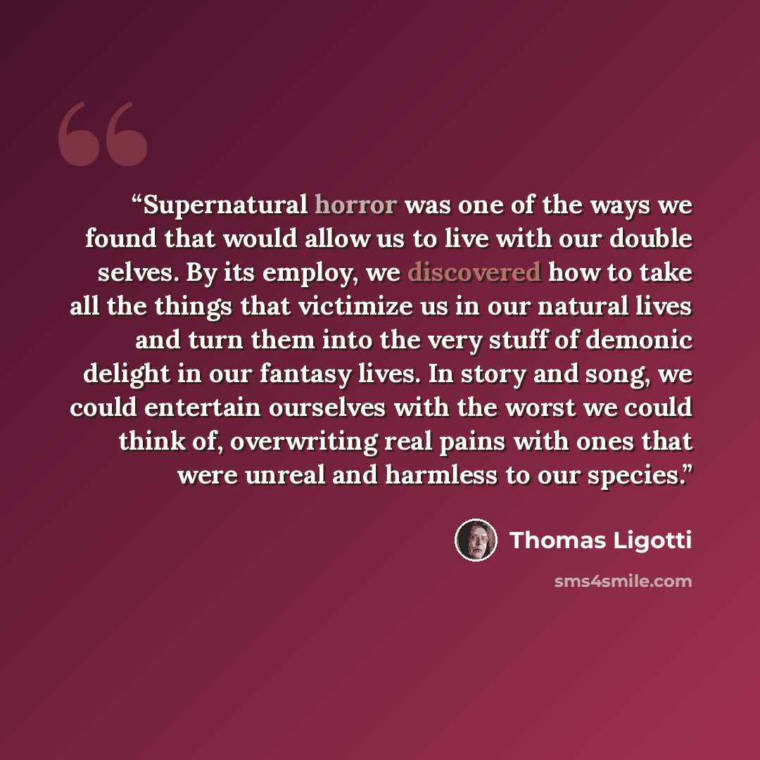“Supernatural horror was one of the ways we found that would allow us to live with our double selves. By its employ, we discovered how to take all the things that victimize us in our natural lives and turn them into the very stuff of demonic delight in our fantasy lives. In story and song, we could…” quote by Thomas Ligotti