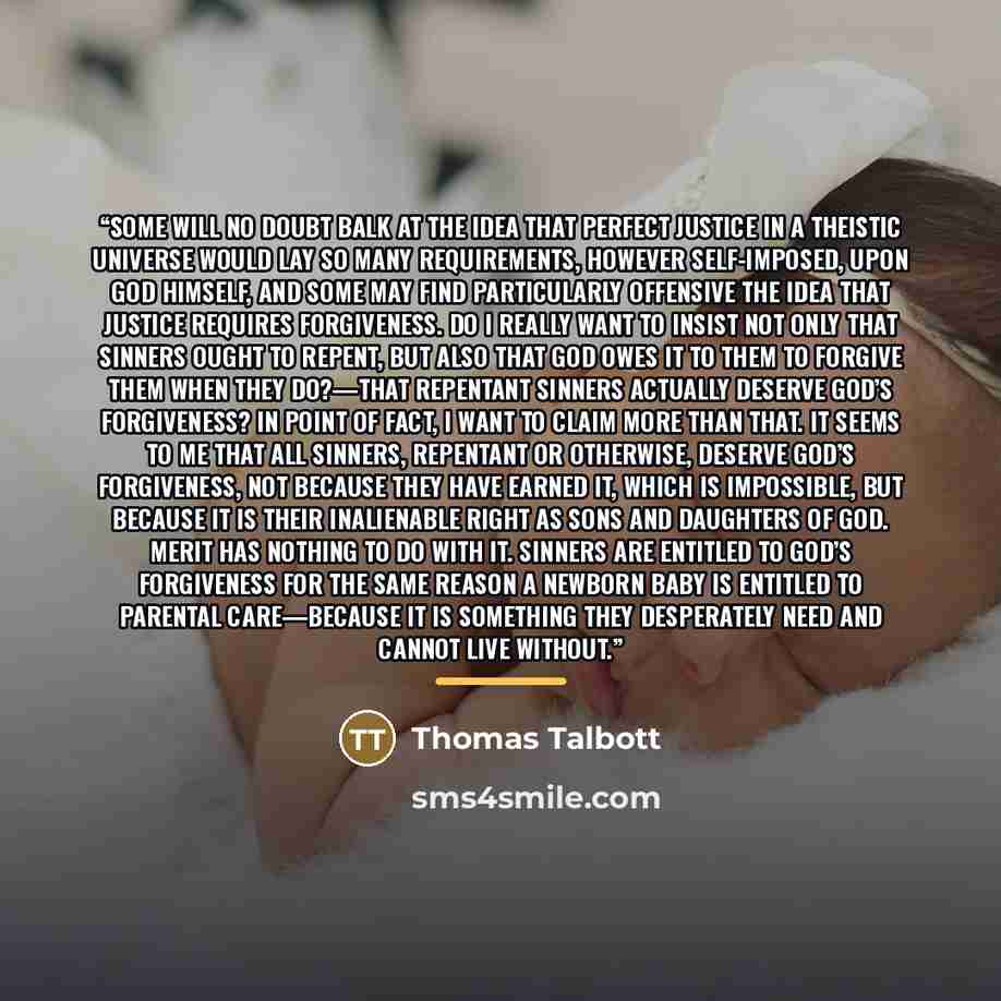 “Some will no doubt balk at the idea that perfect justice in a theistic universe would lay so many requirements, however self-imposed, upon God himself, and some may find particularly offensive the idea that justice requires forgiveness. Do I really want to insist not only that sinners ought to…” quote by Thomas Talbott