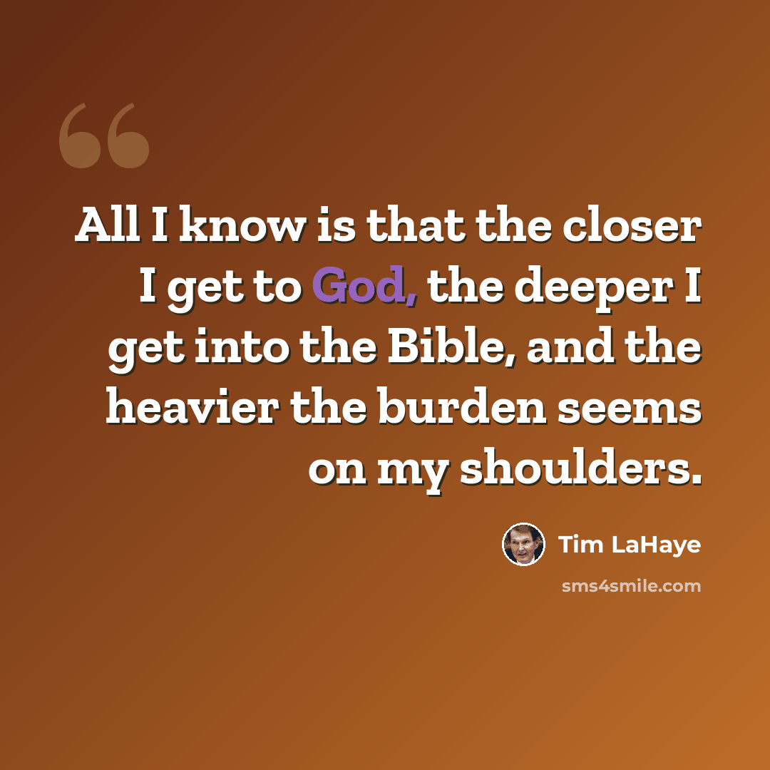 “All I know is that the closer I get to God, the deeper I get into the Bible, and the heavier the burden seems on my shoulders.” quote by Tim LaHaye