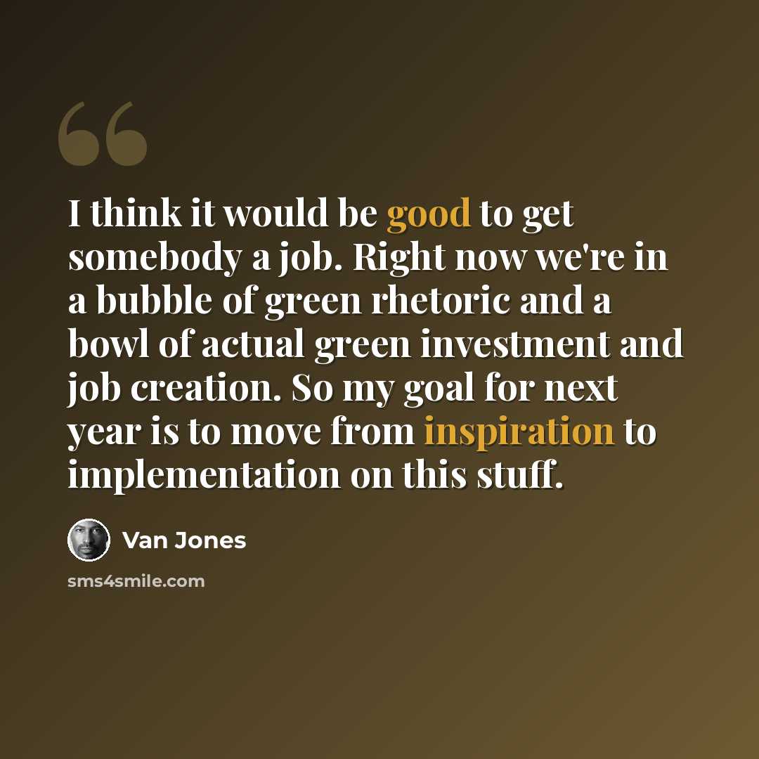 “I think it would be good to get somebody a job. Right now we're in a bubble of green rhetoric and a bowl of actual green investment and job creation. So my goal for next year is to move from inspiration to implementation on this stuff.” quote by Van Jones