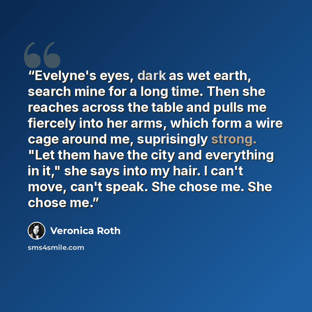 “Evelyne's eyes, dark as wet earth, search mine for a long time. Then she reaches across the table and pulls me fiercely into her arms, which form a wire cage around me, suprisingly strong. "Let them have the city and everything in it," she says into my hair. I can't move, can't speak. She chose…” quote by Veronica Roth