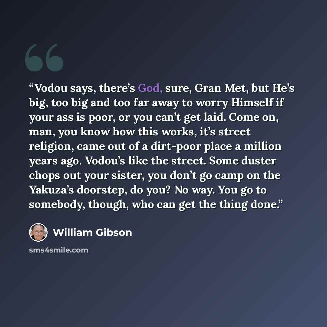“Vodou says, there’s God, sure, Gran Met, but He’s big, too big and too far away to worry Himself if your ass is poor, or you can’t get laid. Come on, man, you know how this works, it’s street religion, came out of a dirt-poor place a million years ago. Vodou’s like the street. Some duster chops…” quote by William Gibson