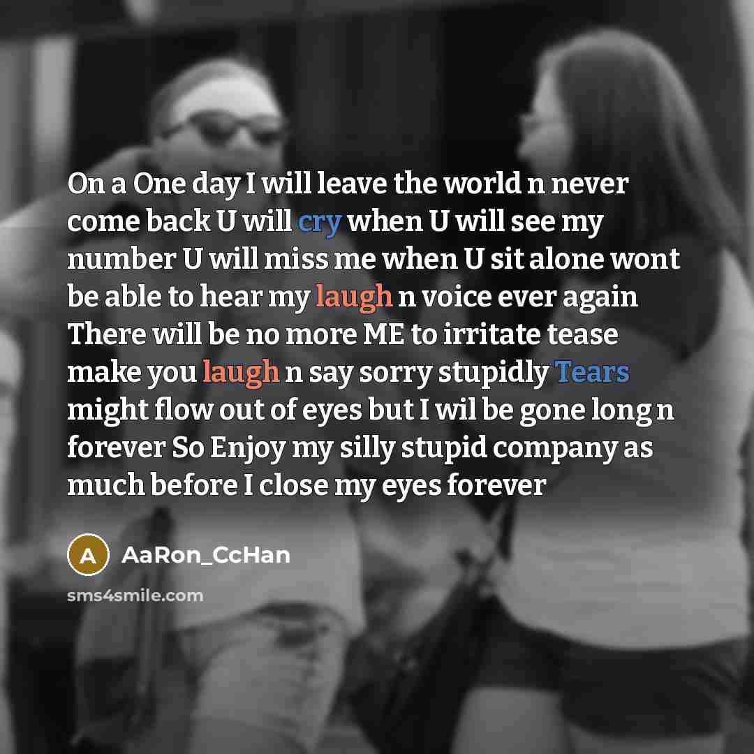“On a One day I will leave the world n never come back U will cry when U will see my number U will miss me when U sit alone wont be able to hear my laugh n voice ever again There will be no more ME to irritate tease make you laugh n say sorry stupidly Tears might flow out of eyes but I wil be gone…” quote by AaRon_CcHan