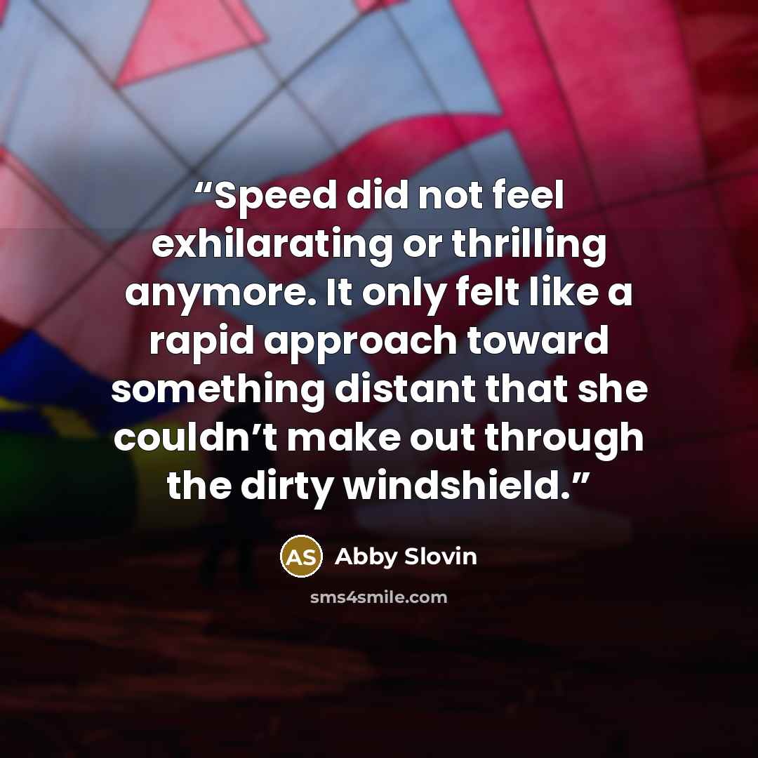 “Speed did not feel exhilarating or thrilling anymore. It only felt like a rapid approach toward something distant that she couldn’t make out through the dirty windshield.” quote by Abby Slovin