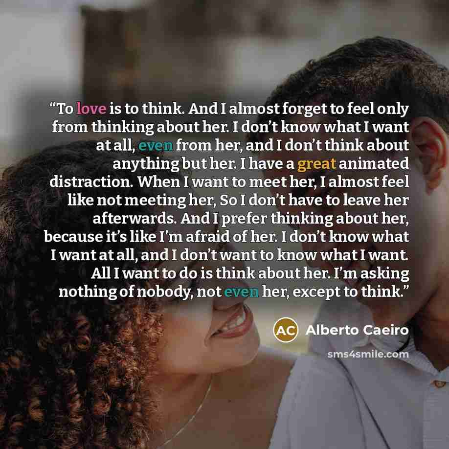 “To love is to think. And I almost forget to feel only from thinking about her. I don’t know what I want at all, even from her, and I don’t think about anything but her. I have a great animated distraction. When I want to meet her, I almost feel like not meeting her, So I don’t have to leave her…” quote by Alberto Caeiro