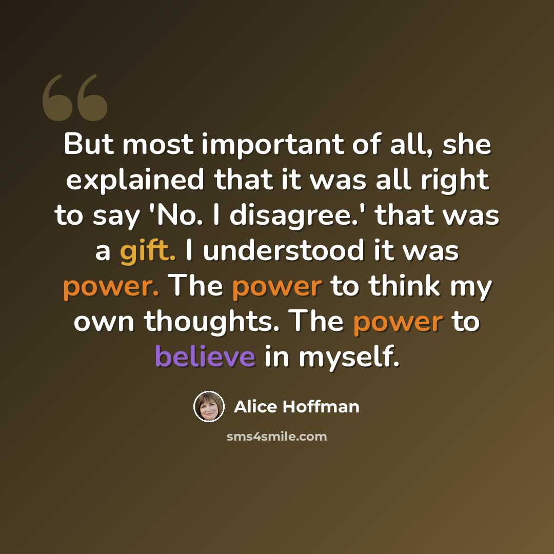 “But most important of all, she explained that it was all right to say 'No. I disagree.' that was a gift. I understood it was power. The power to think my own thoughts. The power to believe in myself.” quote by Alice Hoffman