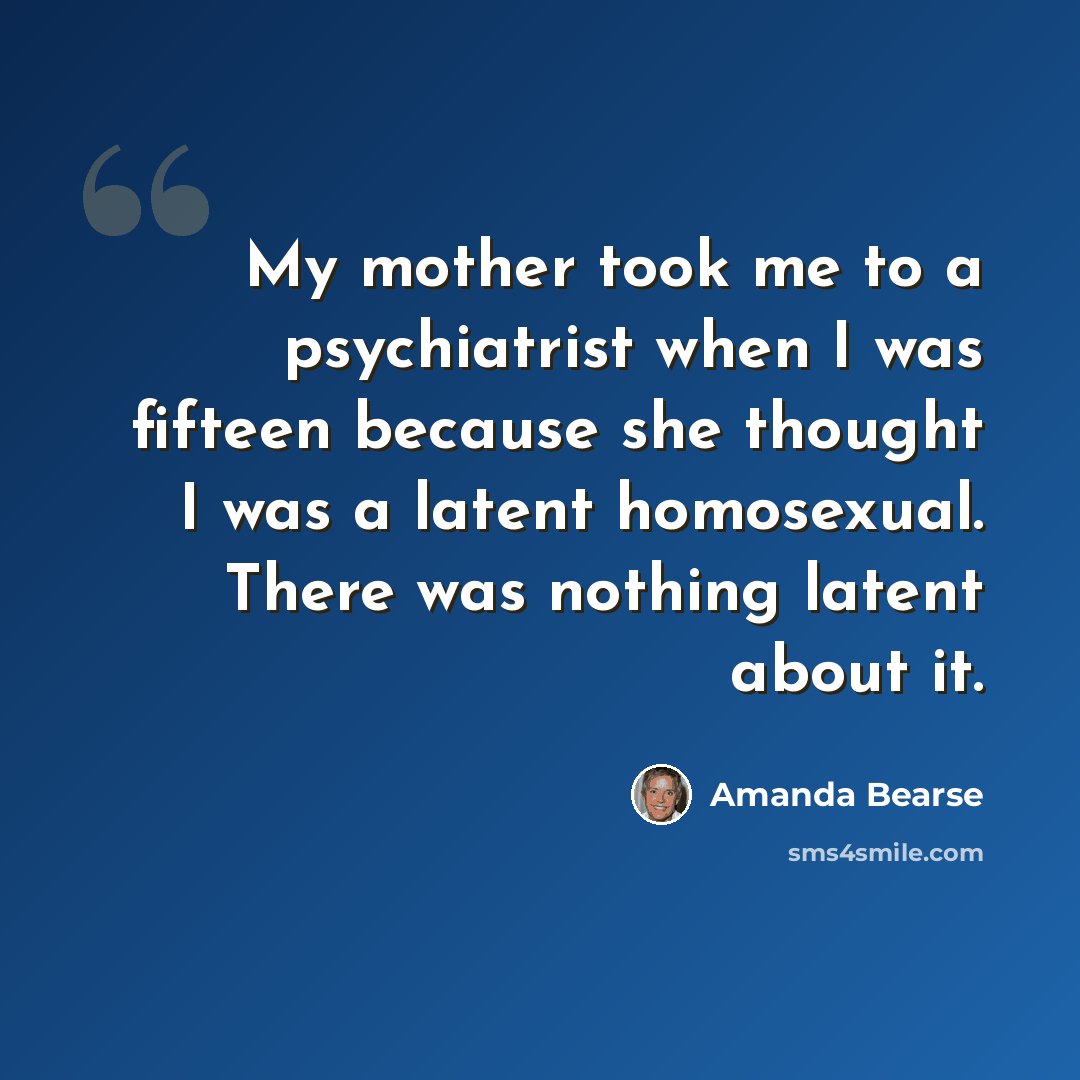 “My mother took me to a psychiatrist when I was fifteen because she thought I was a latent homosexual. There was nothing latent about it.” quote by Amanda Bearse