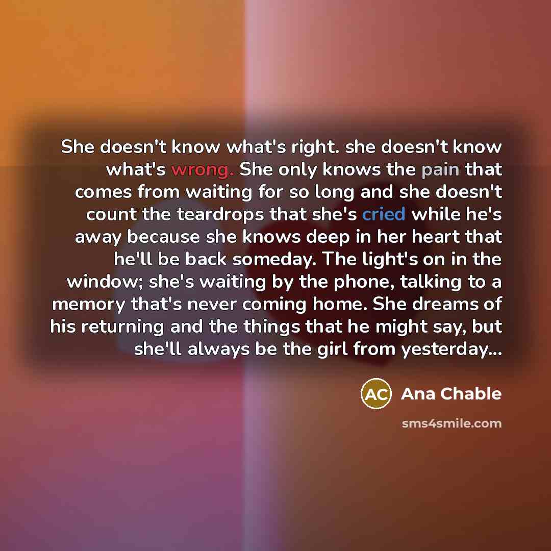 “She doesn't know what's right. she doesn't know what's wrong. She only knows the pain that comes from waiting for so long and she doesn't count the teardrops that she's cried while he's away because she knows deep in her heart that he'll be back someday. The light's on in the window; she's waiting…” quote by Ana Chable