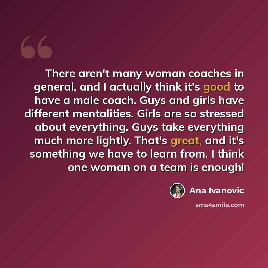 “There aren't many woman coaches in general, and I actually think it's good to have a male coach. Guys and girls have different mentalities. Girls are so stressed about everything. Guys take everything much more lightly. That's great, and it's something we have to learn from. I think one woman on a…” quote by Ana Ivanovic