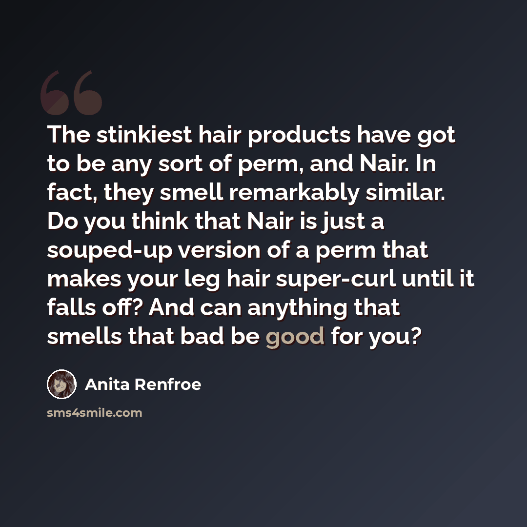 “The stinkiest hair products have got to be any sort of perm, and Nair. In fact, they smell remarkably similar. Do you think that Nair is just a souped-up version of a perm that makes your leg hair super-curl until it falls off? And can anything that smells that bad be good for you?” quote by Anita Renfroe