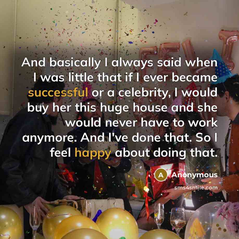 “And basically I always said when I was little that if I ever became successful or a celebrity, I would buy her this huge house and she would never have to work anymore. And I've done that. So I feel happy about doing that.” quote by Anonymous