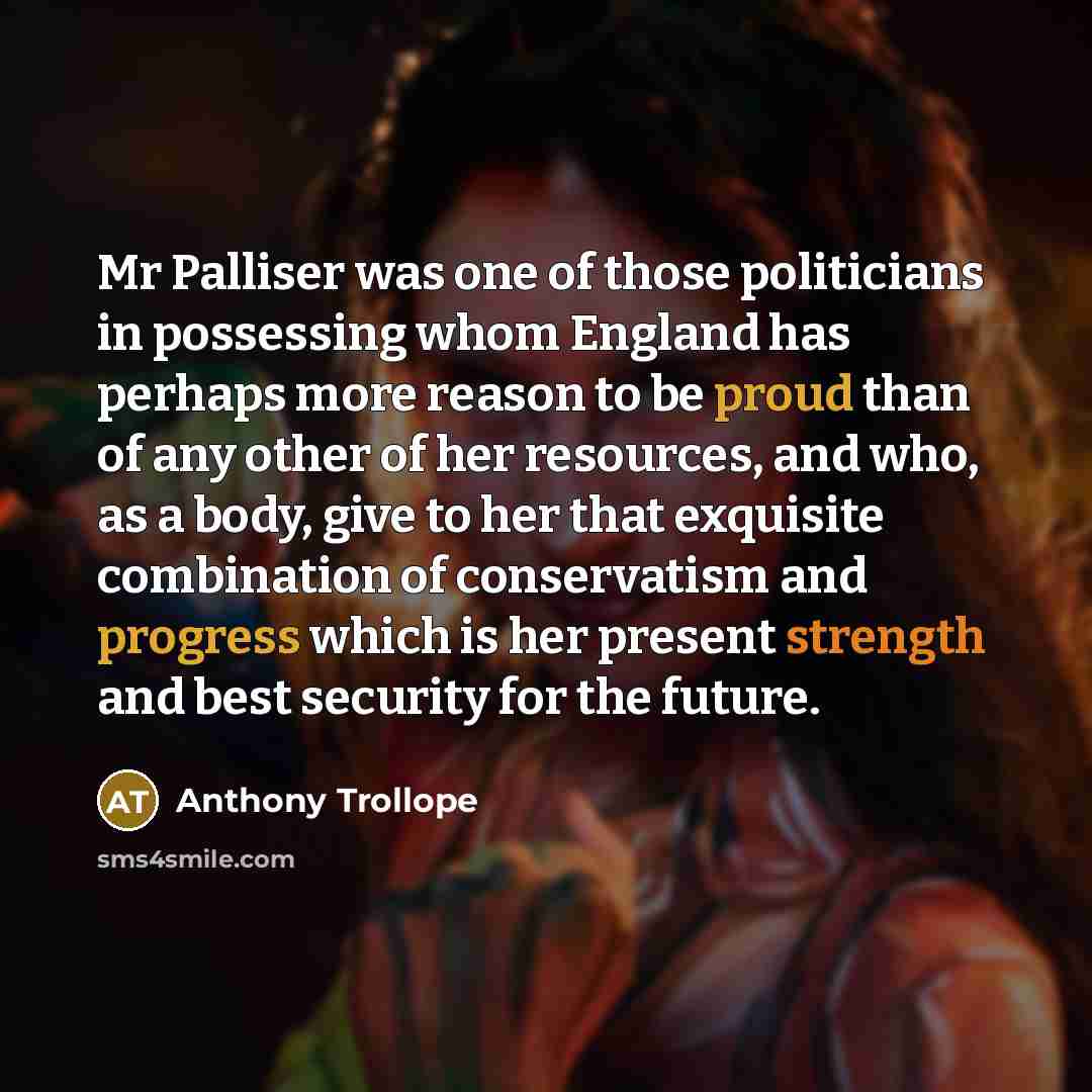 “Mr Palliser was one of those politicians in possessing whom England has perhaps more reason to be proud than of any other of her resources, and who, as a body, give to her that exquisite combination of conservatism and progress which is her present strength and best security for the future.” quote by Anthony Trollope