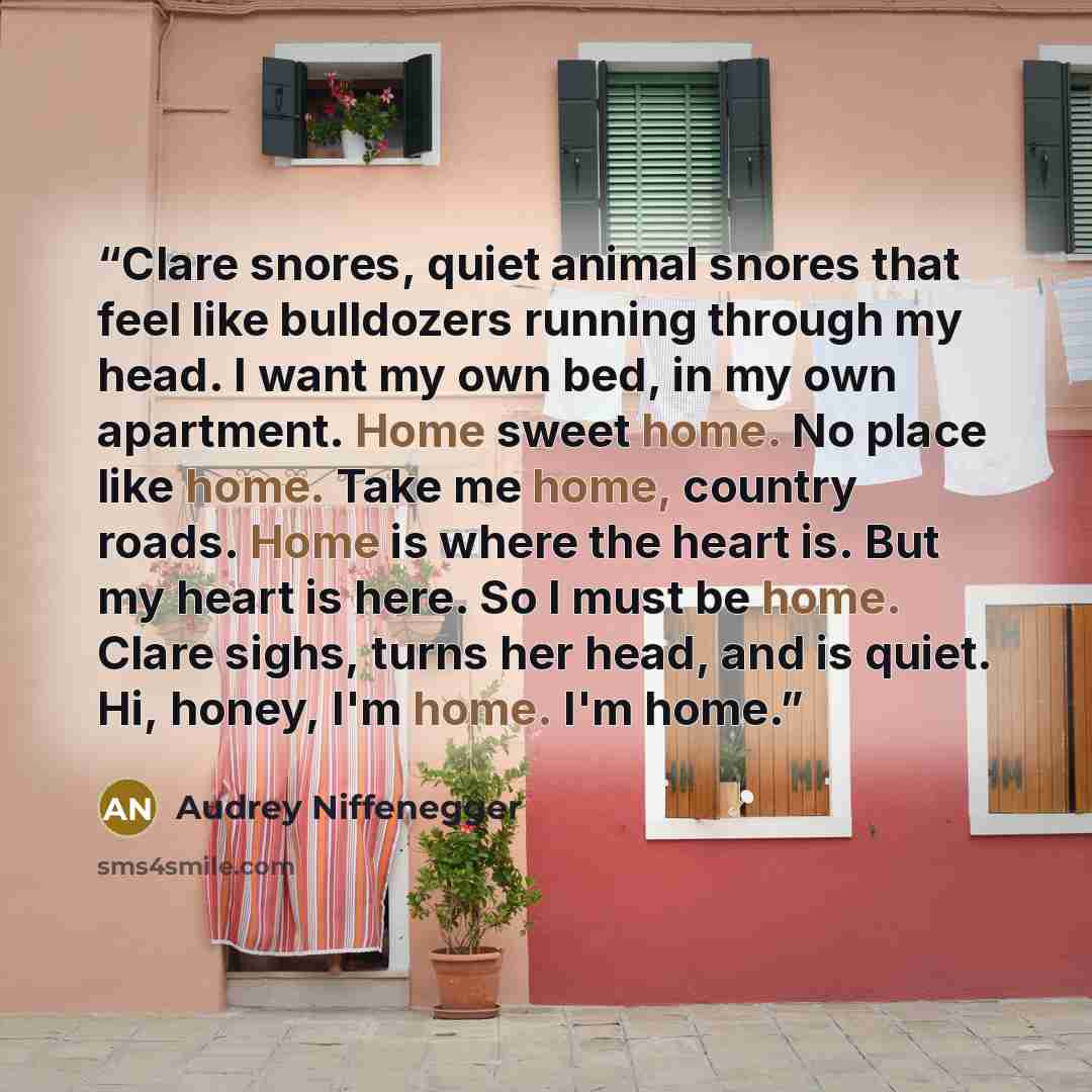 “Clare snores, quiet animal snores that feel like bulldozers running through my head. I want my own bed, in my own apartment. Home sweet home. No place like home. Take me home, country roads. Home is where the heart is. But my heart is here. So I must be home. Clare sighs, turns her head, and is…” quote by Audrey Niffenegger
