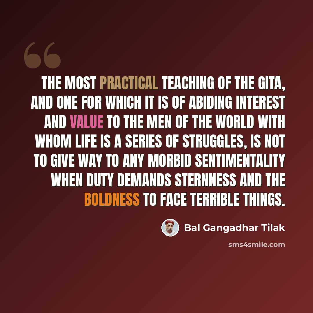 “The most practical teaching of the Gita, and one for which it is of abiding interest and value to the men of the world with whom life is a series of struggles, is not to give way to any morbid sentimentality when duty demands sternness and the boldness to face terrible things.” quote by Bal Gangadhar Tilak