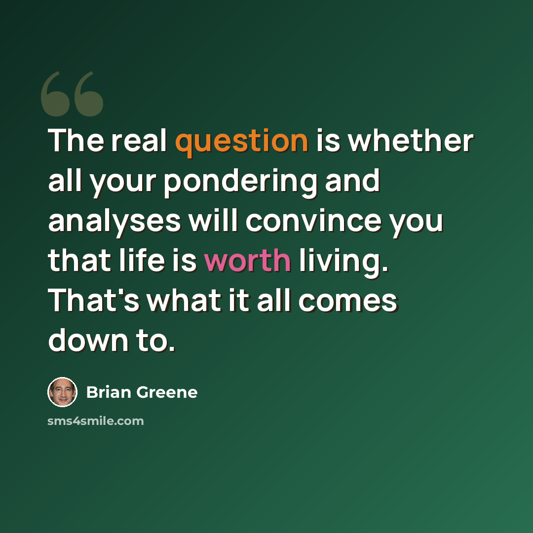 “The real question is whether all your pondering and analyses will convince you that life is worth living. That's what it all comes down to.” quote by Brian Greene