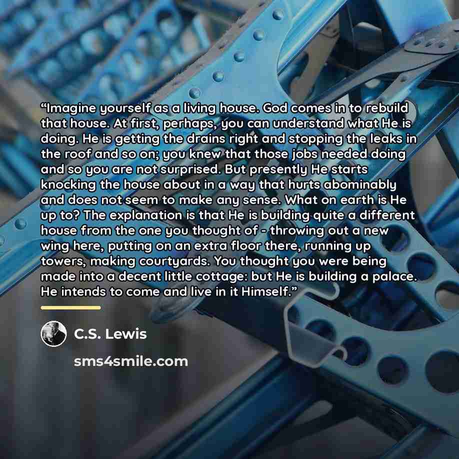 “Imagine yourself as a living house. God comes in to rebuild that house. At first, perhaps, you can understand what He is doing. He is getting the drains right and stopping the leaks in the roof and so on; you knew that those jobs needed doing and so you are not surprised. But presently He starts…” quote by C.S. Lewis