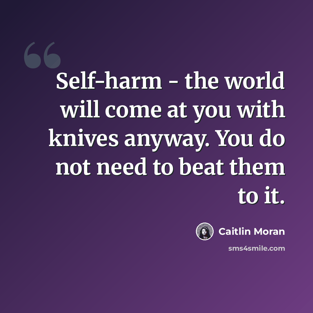 “Self-harm - the world will come at you with knives anyway. You do not need to beat them to it.” quote by Caitlin Moran