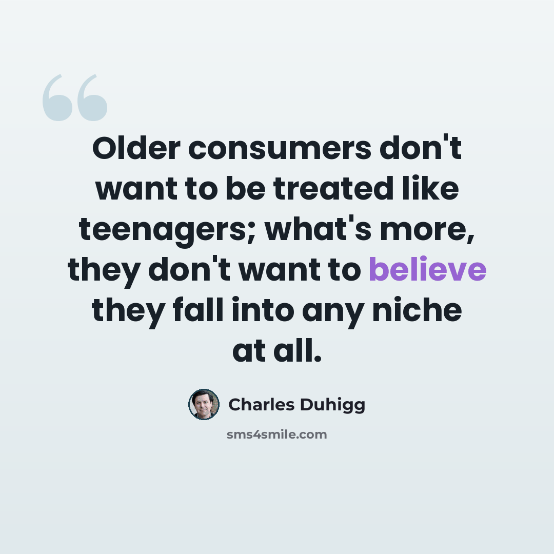 “Older consumers don't want to be treated like teenagers; what's more, they don't want to believe they fall into any niche at all.” quote by Charles Duhigg