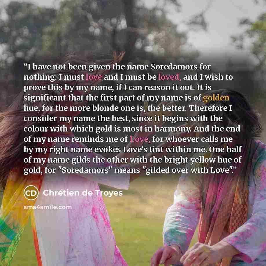 “I have not been given the name Soredamors for nothing. I must love and I must be loved, and I wish to prove this by my name, if I can reason it out. It is significant that the first part of my name is of golden hue, for the more blonde one is, the better. Therefore I consider my name the best…” quote by Chrétien de Troyes