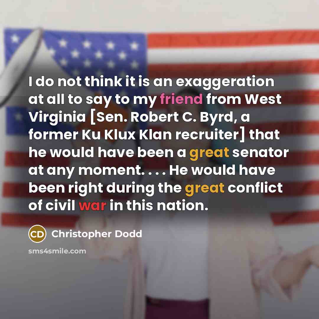 “I do not think it is an exaggeration at all to say to my friend from West Virginia [Sen. Robert C. Byrd, a former Ku Klux Klan recruiter] that he would have been a great senator at any moment. . . . He would have been right during the great conflict of civil war in this nation.” quote by Christopher Dodd
