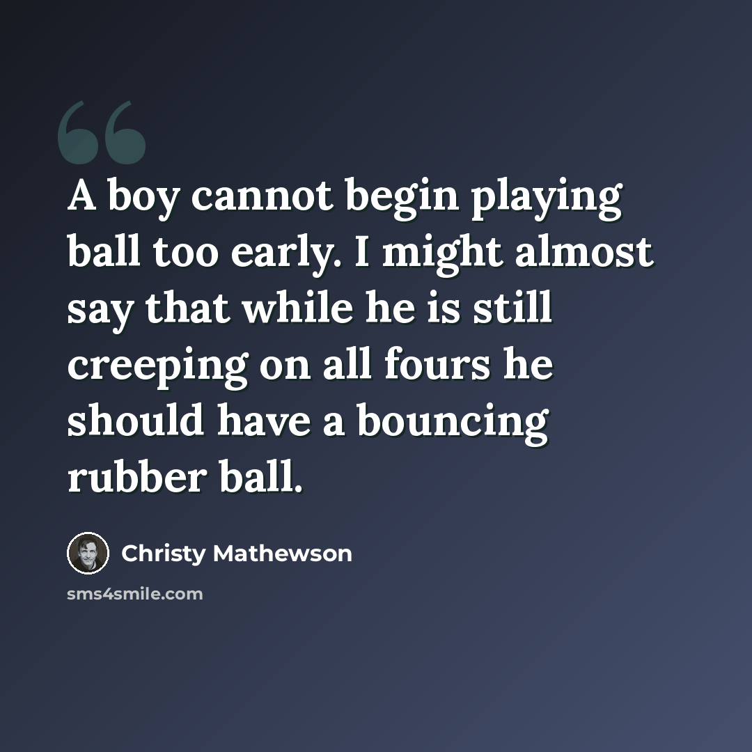 “A boy cannot begin playing ball too early. I might almost say that while he is still creeping on all fours he should have a bouncing rubber ball.” quote by Christy Mathewson