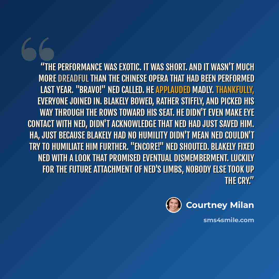 “The performance was exotic. It was short. And it wasn't much more dreadful than the Chinese opera that had been performed last year. "Bravo!" Ned called. He applauded madly. Thankfully, everyone joined in. Blakely bowed, rather stiffly, and picked his way through the rows toward his seat. He…” quote by Courtney Milan
