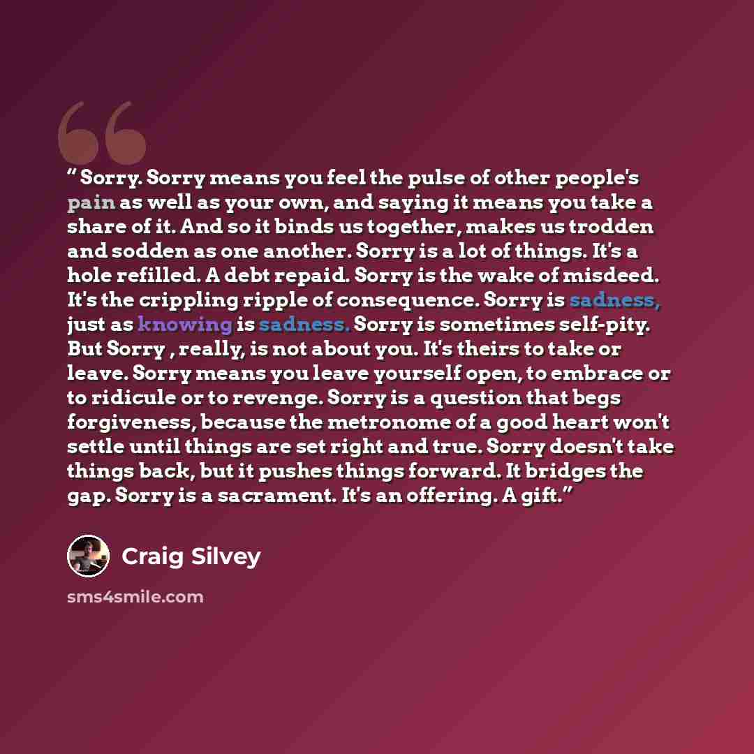 “Sorry. Sorry means you feel the pulse of other people's pain as well as your own, and saying it means you take a share of it. And so it binds us together, makes us trodden and sodden as one another. Sorry is a lot of things. It's a hole refilled. A debt repaid. Sorry is the wake of misdeed. It's…” quote by Craig Silvey
