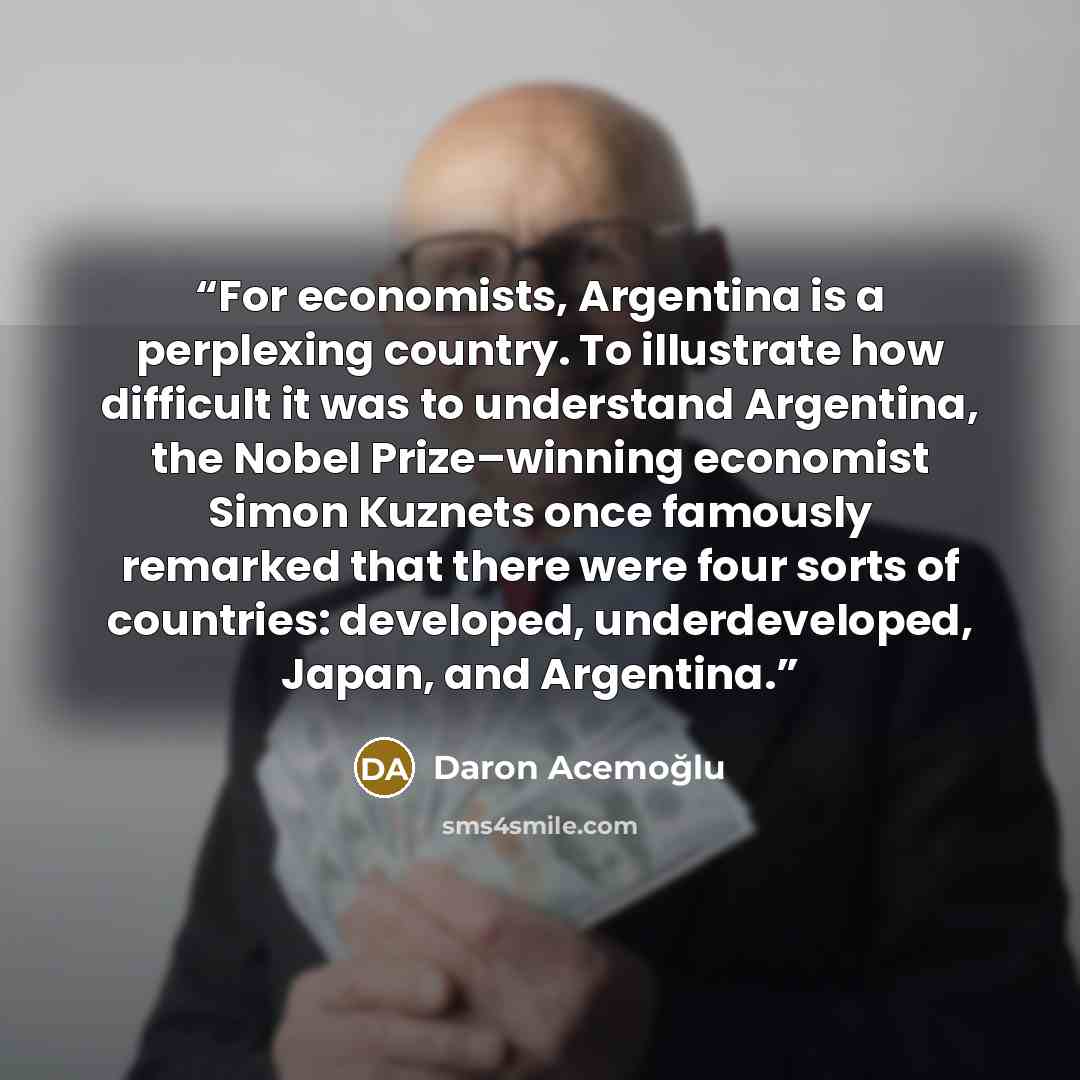 “For economists, Argentina is a perplexing country. To illustrate how difficult it was to understand Argentina, the Nobel Prize–winning economist Simon Kuznets once famously remarked that there were four sorts of countries: developed, underdeveloped, Japan, and Argentina.” quote by Daron Acemoğlu