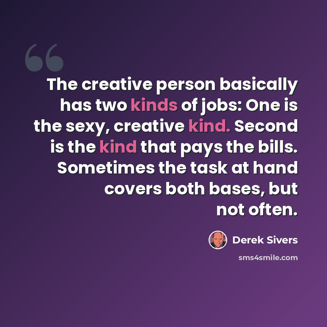 “The creative person basically has two kinds of jobs: One is the sexy, creative kind. Second is the kind that pays the bills. Sometimes the task at hand covers both bases, but not often.” quote by Derek Sivers