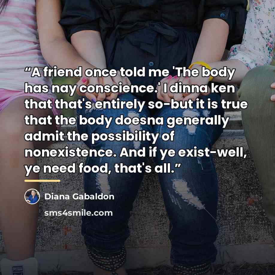 “A friend once told me 'The body has nay conscience.' I dinna ken that that's entirely so-but it is true that the body doesna generally admit the possibility of nonexistence. And if ye exist-well, ye need food, that's all.” quote by Diana Gabaldon