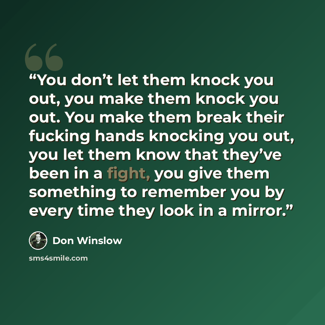 “You don’t let them knock you out, you make them knock you out. You make them break their fucking hands knocking you out, you let them know that they’ve been in a fight, you give them something to remember you by every time they look in a mirror.” quote by Don Winslow