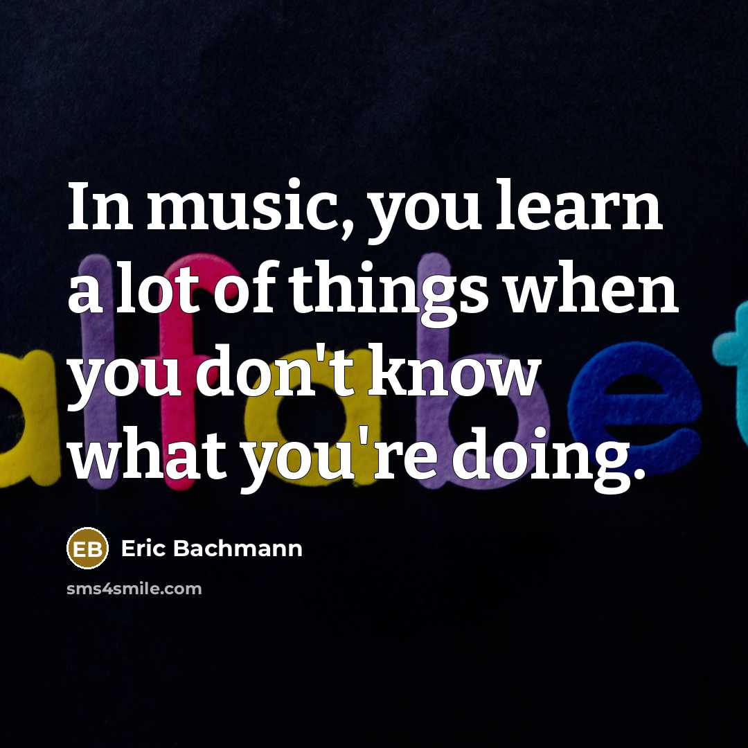 “In music, you learn a lot of things when you don't know what you're doing.” quote by Eric Bachmann