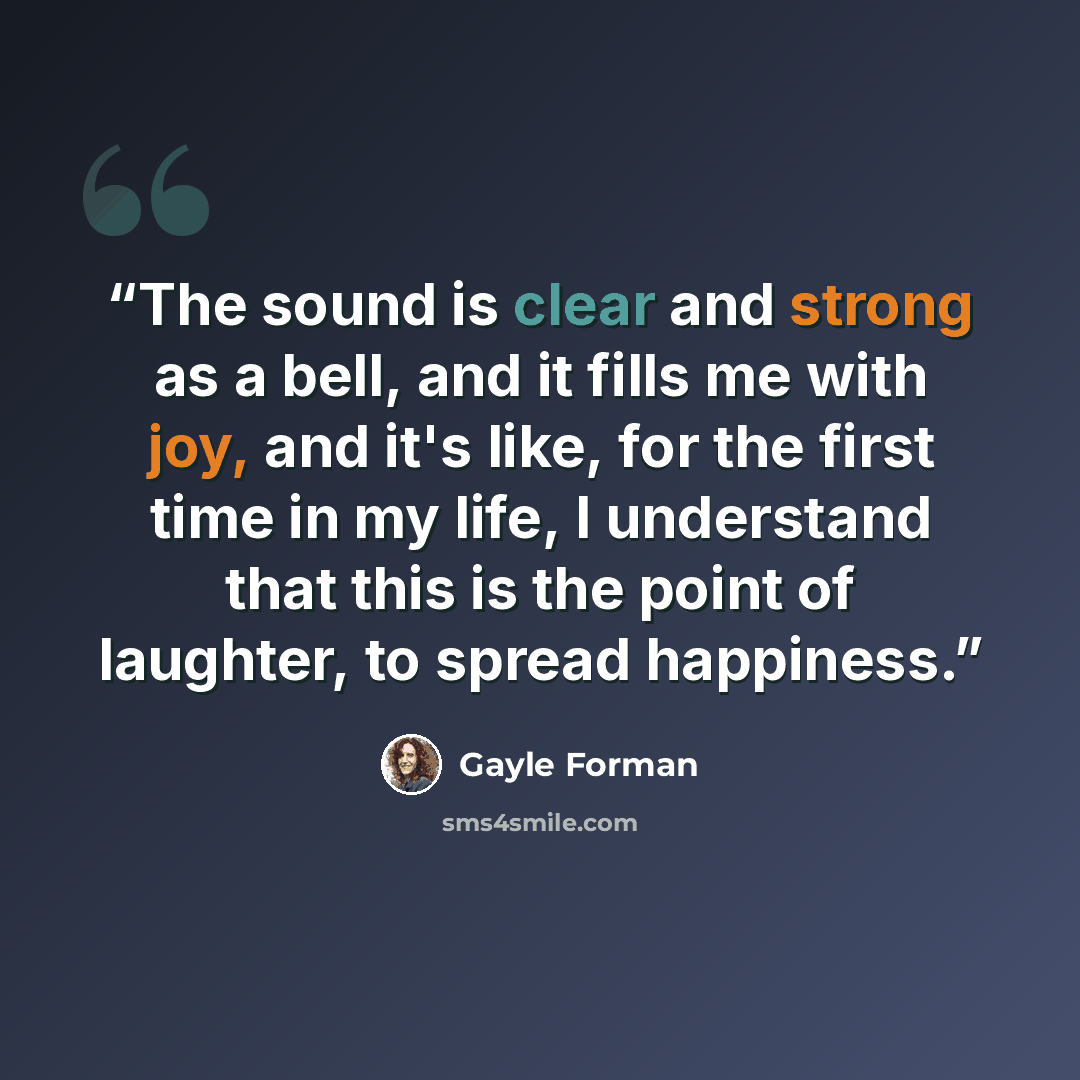 “The sound is clear and strong as a bell, and it fills me with joy, and it's like, for the first time in my life, I understand that this is the point of laughter, to spread happiness.” quote by Gayle Forman