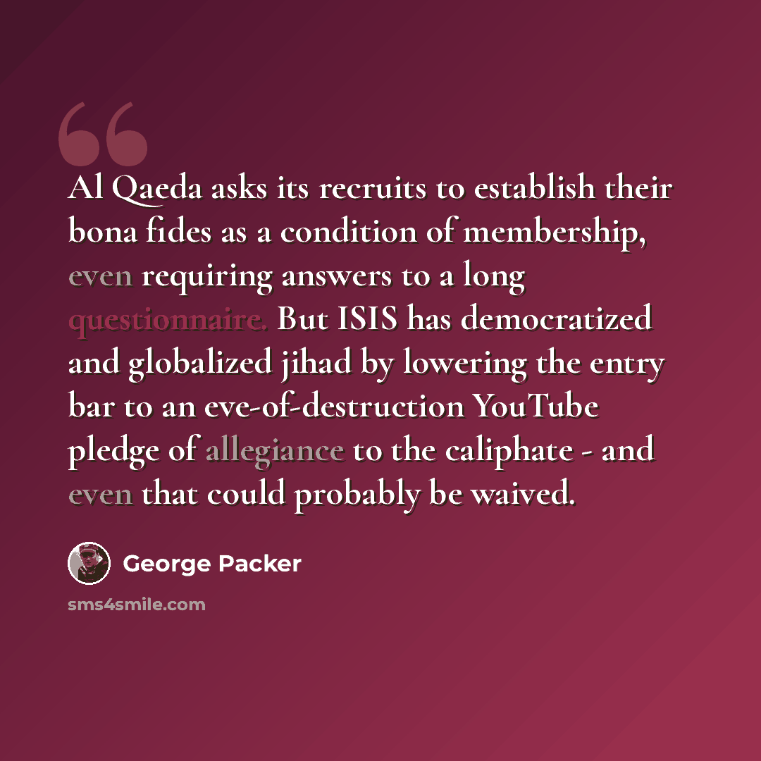 “Al Qaeda asks its recruits to establish their bona fides as a condition of membership, even requiring answers to a long questionnaire. But ISIS has democratized and globalized jihad by lowering the entry bar to an eve-of-destruction YouTube pledge of allegiance to the caliphate - and even that…” quote by George Packer