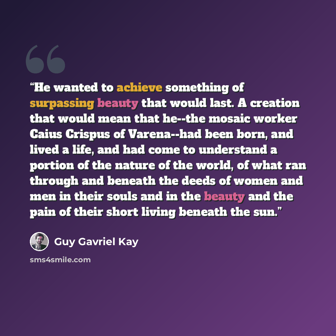 “He wanted to achieve something of surpassing beauty that would last. A creation that would mean that he--the mosaic worker Caius Crispus of Varena--had been born, and lived a life, and had come to understand a portion of the nature of the world, of what ran through and beneath the deeds of women…” quote by Guy Gavriel Kay