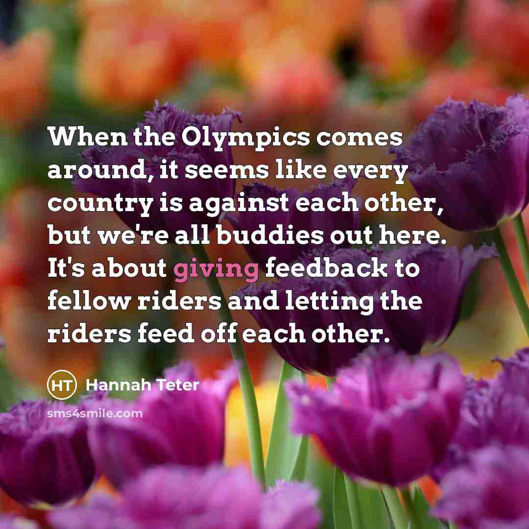 “When the Olympics comes around, it seems like every country is against each other, but we're all buddies out here. It's about giving feedback to fellow riders and letting the riders feed off each other.” quote by Hannah Teter
