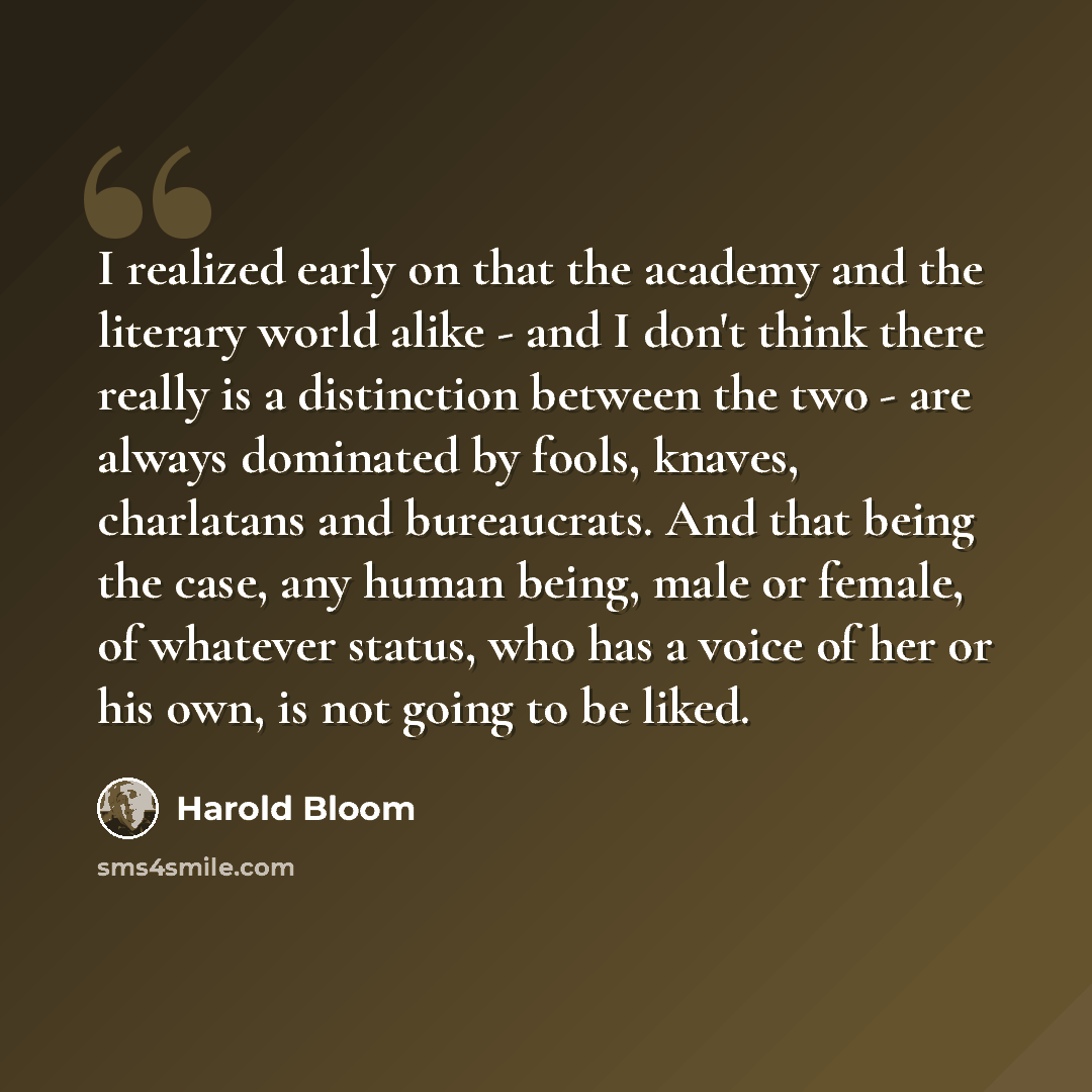 “I realized early on that the academy and the literary world alike - and I don't think there really is a distinction between the two - are always dominated by fools, knaves, charlatans and bureaucrats. And that being the case, any human being, male or female, of whatever status, who has a voice of…” quote by Harold Bloom