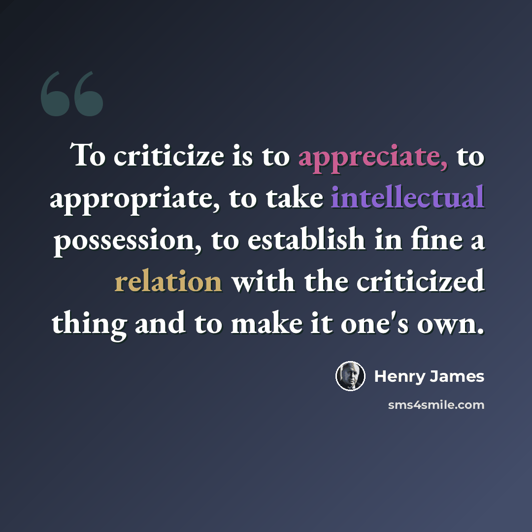 “To criticize is to appreciate, to appropriate, to take intellectual possession, to establish in fine a relation with the criticized thing and to make it one's own.” quote by Henry James