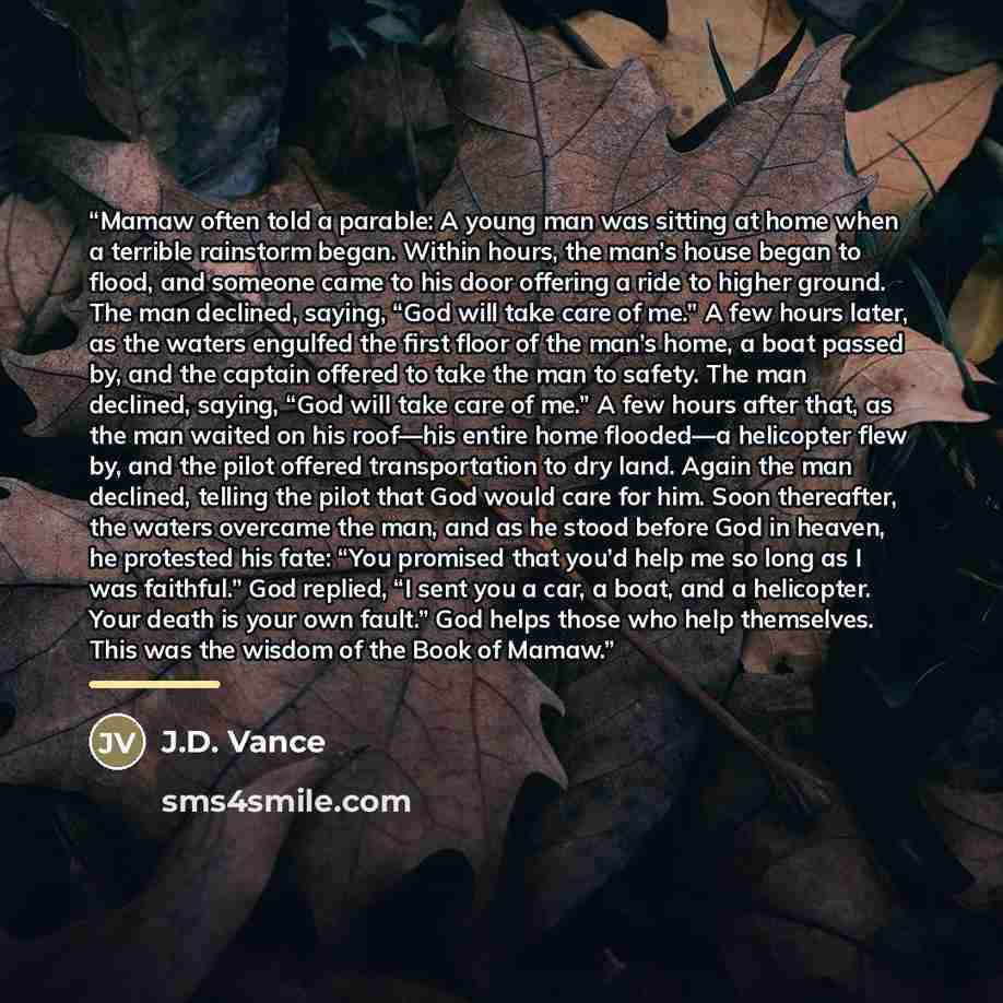 “Mamaw often told a parable: A young man was sitting at home when a terrible rainstorm began. Within hours, the man’s house began to flood, and someone came to his door offering a ride to higher ground. The man declined, saying, “God will take care of me.” A few hours later, as the waters engulfed…” quote by J.D. Vance