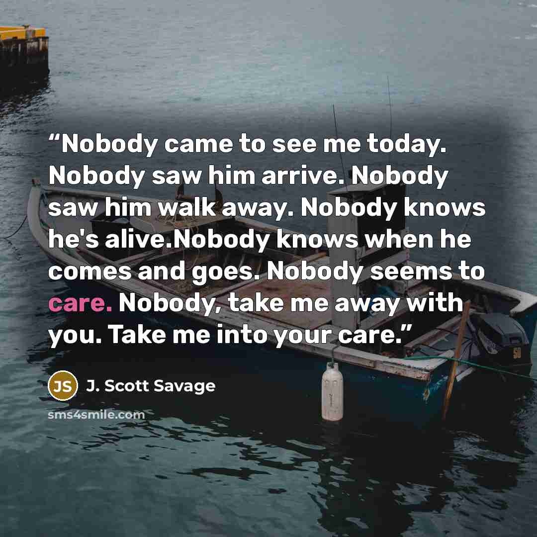 “Nobody came to see me today. Nobody saw him arrive. Nobody saw him walk away. Nobody knows he's alive.Nobody knows when he comes and goes. Nobody seems to care. Nobody, take me away with you. Take me into your care.” quote by J. Scott Savage