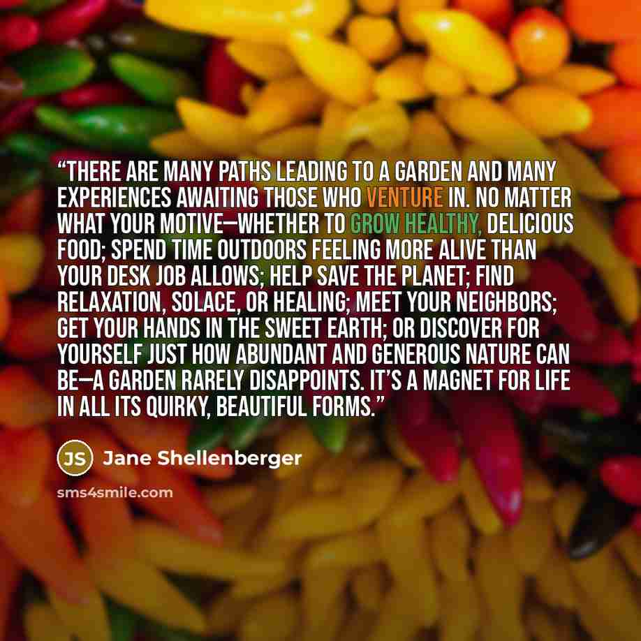 “There are many paths leading to a garden and many experiences awaiting those who venture in. No matter what your motive—whether to grow healthy, delicious food; spend time outdoors feeling more alive than your desk job allows; help save the planet; find relaxation, solace, or healing; meet your…” quote by Jane Shellenberger
