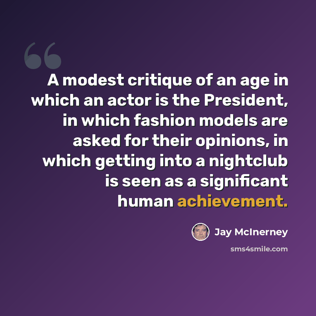 “A modest critique of an age in which an actor is the President, in which fashion models are asked for their opinions, in which getting into a nightclub is seen as a significant human achievement.” quote by Jay McInerney