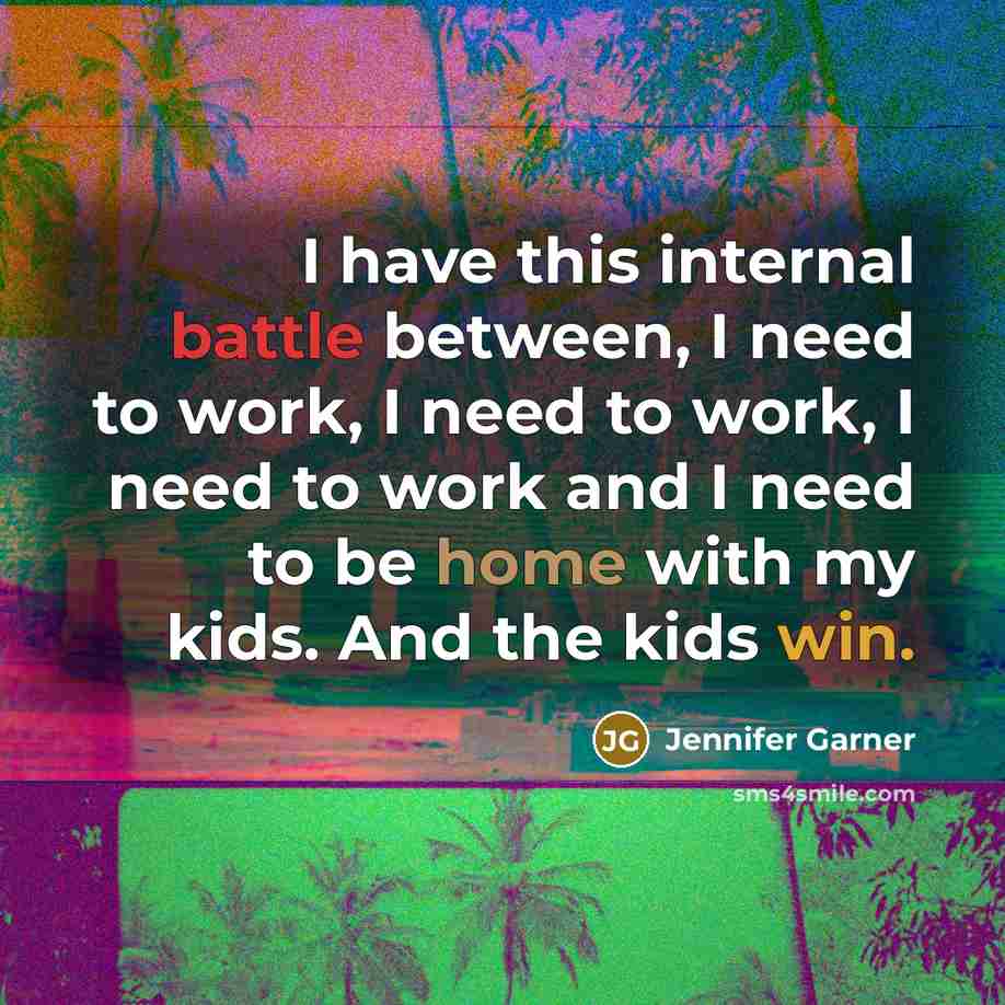 “I have this internal battle between, I need to work, I need to work, I need to work and I need to be home with my kids. And the kids win.” quote by Jennifer Garner
