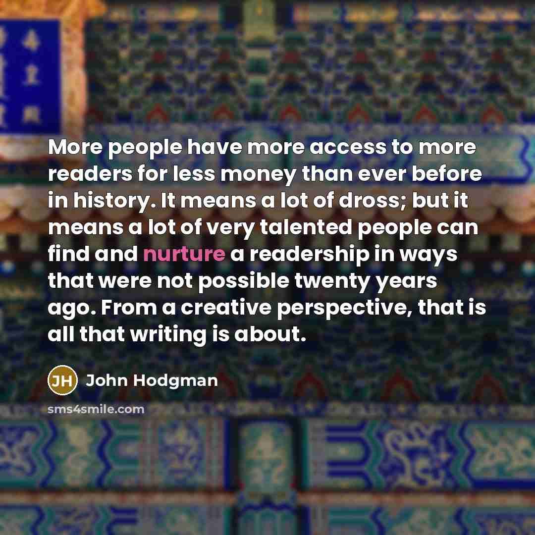 “More people have more access to more readers for less money than ever before in history. It means a lot of dross; but it means a lot of very talented people can find and nurture a readership in ways that were not possible twenty years ago. From a creative perspective, that is all that writing is…” quote by John Hodgman